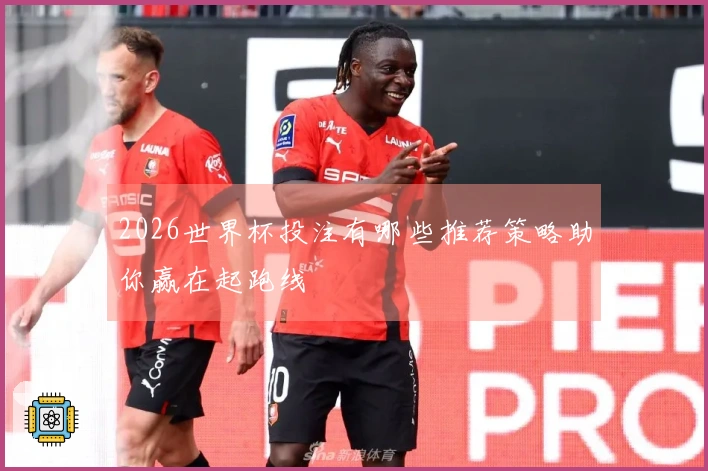2026世界杯投注有哪些推荐策略助你赢在起跑线